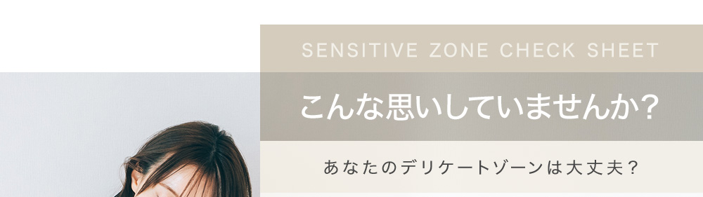 SENSITIVE ZONE CHECK SHEET こんな思いしていませんか？ あなたのデリケートゾーンは大丈夫？