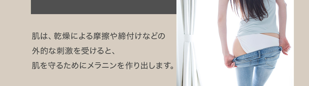 肌は、乾燥による摩擦や締付けなどの外的な刺激を受けると、肌を守るためにメラニンを作り出します。