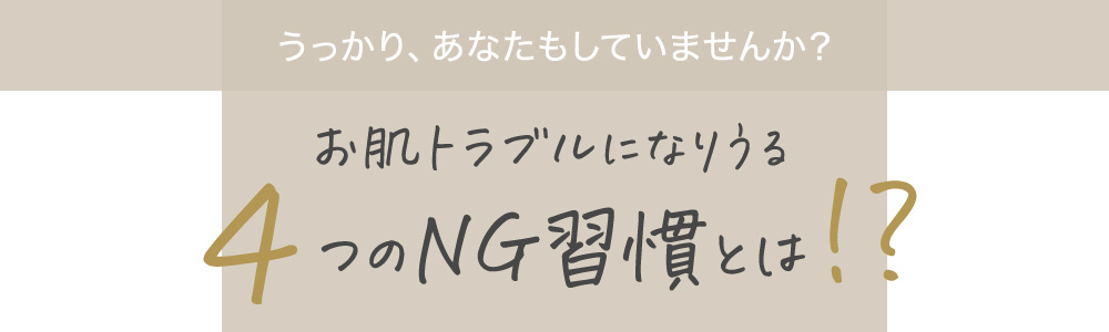 うっかり、あなたもしていませんか？お肌トラブルになりうる4つのNG習慣とは!?