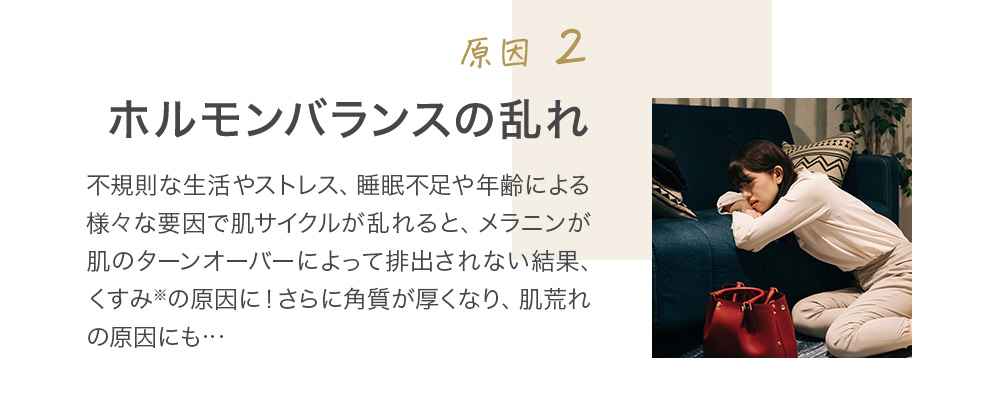 原因2 ホルモンバランスの乱れ 不規則な生活やストレス、睡眠不足や年齢による様々な要因で肌サイクルが乱れると、メラニンが肌のターンオーバーによって排出されない結果、くすみ※の原因に！さらに角質が厚くなり、肌荒れの原因にも…