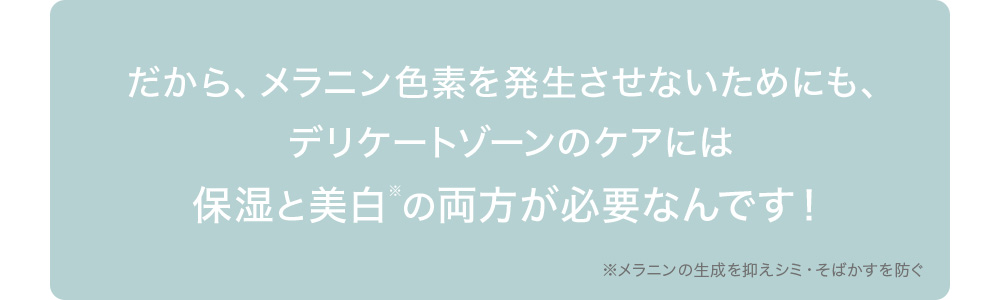 だから、メラニン色素を発生させないためにも、デリケートゾーンのケアには保湿と美白※の両方が必要なんです！※メラニンの生成を抑えシミ・そばかすを防ぐ