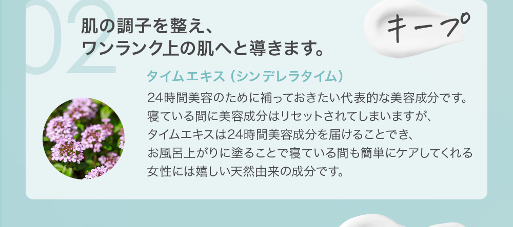 02 キープ 肌の調子を整え、ワンランク上の肌へと導きます。タイムエキス（シンデレラタイム）24時間美容のために補っておきたい代表的な美容成分です。寝ている間に美容成分はリセットされてしまいますが、タイムエキスは24時間美容成分を届けることでき、お風呂上がりに塗ることで寝ている間も簡単にケアしてくれる女性には嬉しい天然由来の成分です。