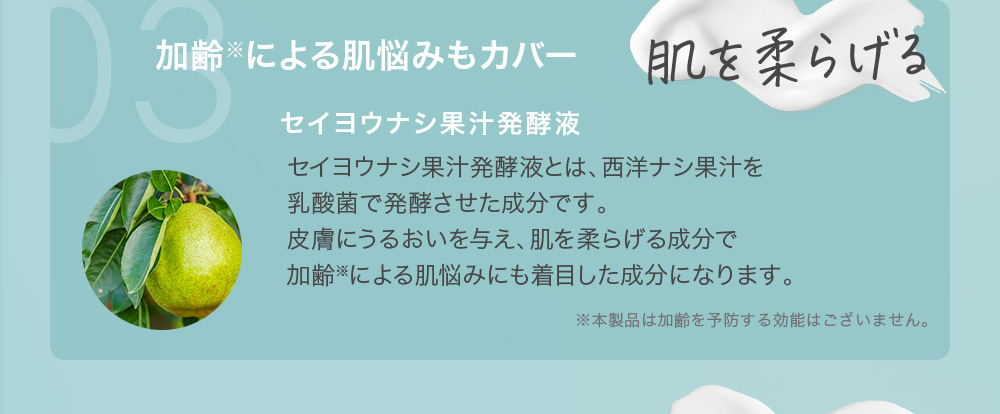 03 肌を柔らげる 加齢※による肌悩みもカバー セイヨウナシ果汁発酵液 セイヨウナシ果汁発酵液とは、西洋ナシ果汁を乳酸菌で発酵させた成分です。皮膚にうるおいを与え、肌を柔らげる成分で加齢※による肌悩みにも着目した成分になります。※本製品は加齢を予防する効能はございません。