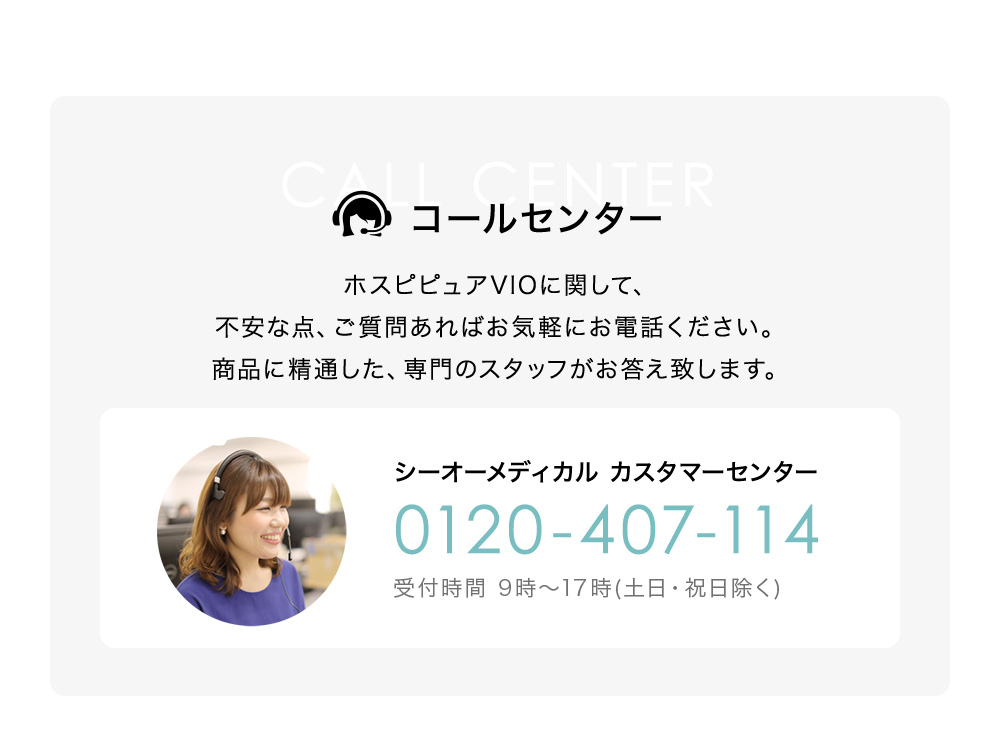 コールセンター ホスピピュアVIOに関して、不安な点、ご質問あればお気軽にお電話ください。商品に精通した、専門のスタッフがお答え致します。シーオーメディカル カスタマーセンター 0120-407-114 受付時間 9時～17時(土日・祝日除く)