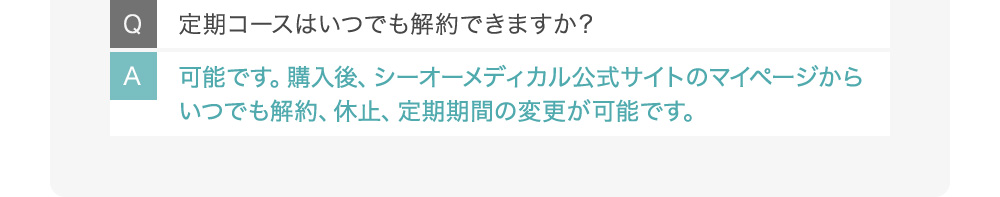 Q定期コースはいつでも解約できますか？ A可能です。購入後、シーオーメディカル公式サイトのマイページからいつでも解約、休止、定期期間の変更が可能です。