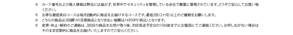 ※　カード番号および個人情報は弊社には届かず、世界中でセキュリティを管理している会社で厳重に管理されています。どうぞご安心してお買い物ください。　※　お得な徹底美白コースは毎月自動的に商品をお届けするコースです。最低2回（2ヶ月）以上のご継続をお願いします。　※　変更・休止・解約のご連絡は、2回目のお受け取り完了後、次回発送予定日の10日前までにお電話にてご連絡ください。お申し出がない場合はそのまま定期的に商品をお届けいたしますのでご安心ください。