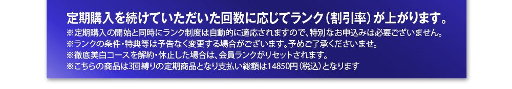 定期購入を続けていただいた回数に応じてランク（割引率）が上がります。※定期購入の開始と同時にランク制度は自動的に適応されますので、特別なお申込みは必要ございません。※ランクの条件・特典等は予告なく変更する場合がございます。予めご了承くださいませ。※徹底美白コースを解約・休止した場合は、会員ランクがリセットされます。