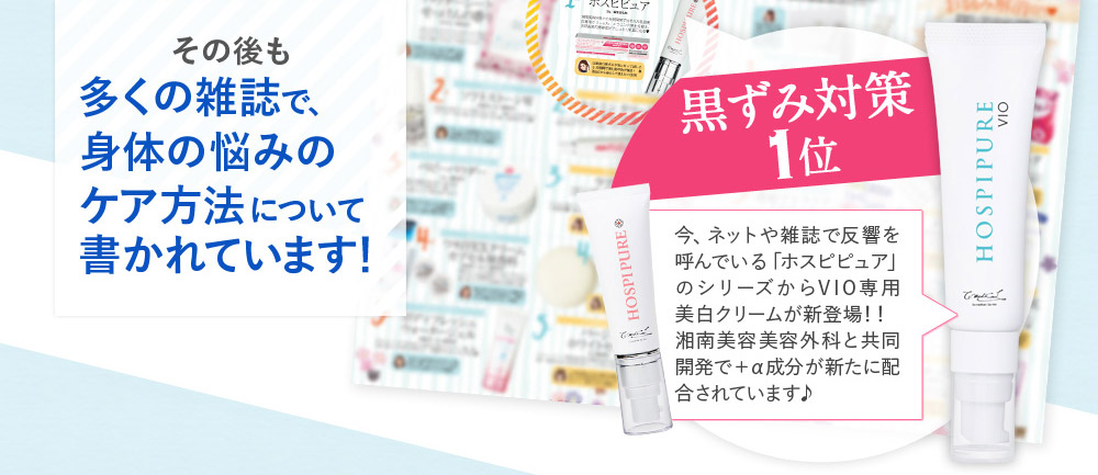 その後も多くの雑誌で、身体の悩みのケア方法について書かれています！　黒ずみ対策1位　今、ネットや雑誌で反響を呼んでいる「ホスピピュア」のシリーズからVIO専用美白クリームが新登場！！　湘南美容美容外科と共同開発で＋α成分が新たに配合されています♪