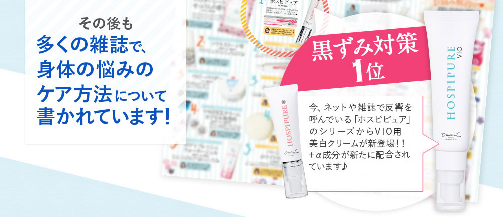 その後も多くの雑誌で、身体の悩みのケア方法について書かれています！　黒ずみ対策1位　今、ネットや雑誌で反響を呼んでいる「ホスピピュア」のシリーズからVIO専用美白クリームが新登場！！　湘南美容美容外科と共同開発で＋α成分が新たに配合されています♪