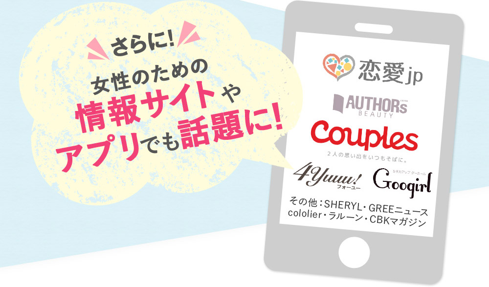 さらに！　女性のための情報サイトやアプリでも話題に！　恋愛jp◆AUTHORS BEAUTY◆Couples◆4yuuu!◆googirl◆SHERYL◆GREEニュース◆cololier◆ラルーン◆CBKマガジン