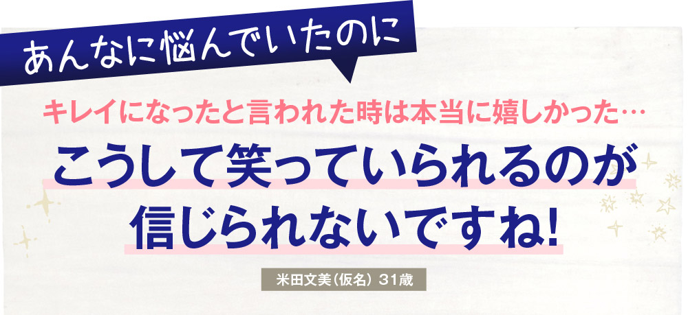 あんなに悩んでいたのに　キレイになったと言われた時は本当に嬉しかった…　こうして笑っていられるのが信じられないですね！　米田文美（仮名）31歳