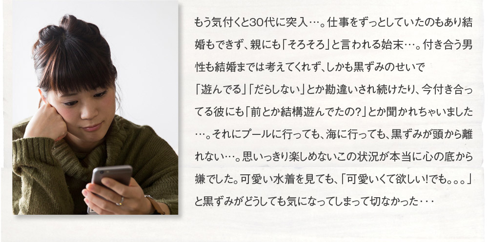もう気付くと30代に突入…。仕事をずっとしていたのもあり結婚もできず、親にも「そろそろ」と言われる始末…。付き合う男性も結婚までは考えてくれず、しかも黒ずみのせいで「遊んでる」「だらしない」とか勘違いされ続けたり、今付き合ってる彼にも「前とか結構遊んでたの？」とか聞かれちゃいました…。それにプールに行っても、海に行っても、黒ずみが頭から離れない…。思いっきり楽しめないこの状況が本当に心の底から嫌でした。可愛い水着を見ても、「可愛いくて欲しい！でも。。。」と黒ずみがどうしても気になってしまって切なかった･･･