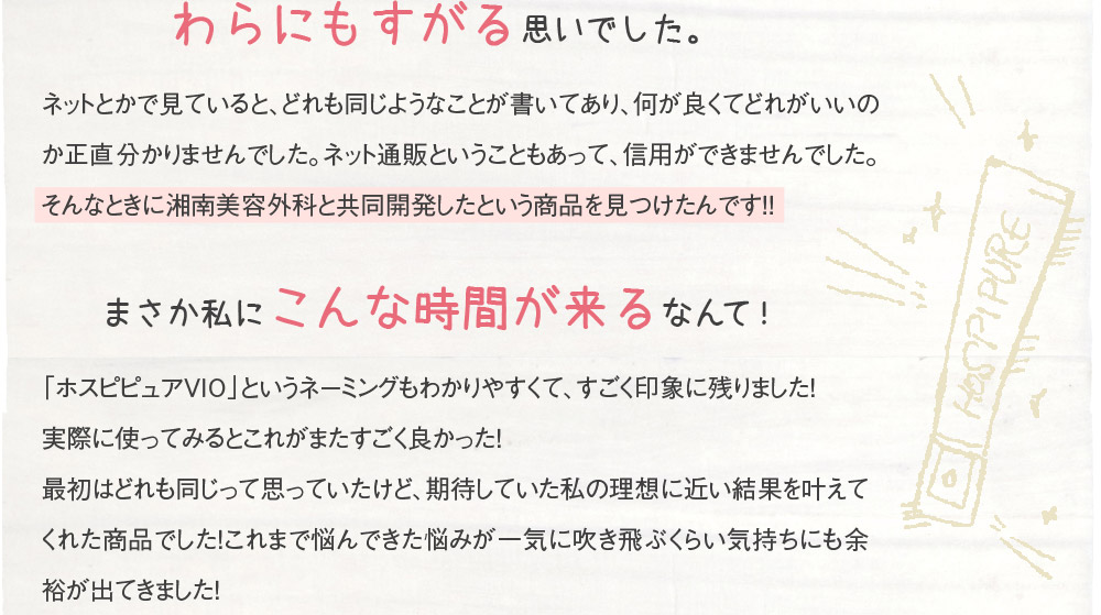 わらにもすがる思いでした。　ネットとかで見ていると、どれも同じようなことが書いてあり、何が良くてどれがいいのか正直分かりませんでした。ネット通販ということもあって、信用ができませんでした。そんなときに湘南美容外科と共同開発したという商品を見つけたんです！！　まさか私にこんな時間が来るなんて！　「ホスピピュアVIO」というネーミングもわかりやすくて、すごく印象に残りました！実際に使ってみるとこれがまたすごく良かった！最初はどれも同じって思っていたけど、期待していた私の理想に近い結果を叶えてくれた商品でした！これまで悩んできた悩みが一気に吹き飛ぶくらい気持ちにも余裕が出てきました！