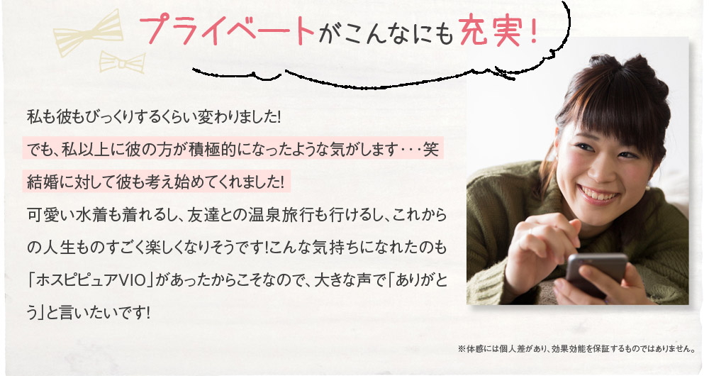 プライベートがこんなにも充実！　私も彼もびっくりするくらい変わりました！でも、私以上に彼の方が積極的になったような気がします･･･笑　結婚に対して彼も考え始めてくれました！　可愛い水着も着れるし、友達との温泉旅行も行けるし、これからの人生ものすごく楽しくなりそうです！こんな気持ちになれたのも「ホスピピュアVIO」があったからこそなので、大きな声で「ありがとう」と言いたいです！　※体感には個人差があり、効果効能を保証するものではありません。