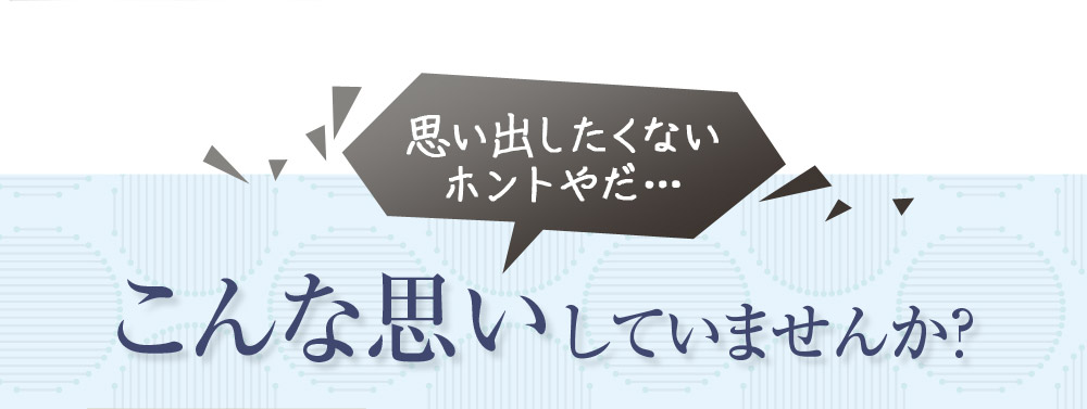 思い出したくない　ホントやだ・・・こんな思いしていませんか？