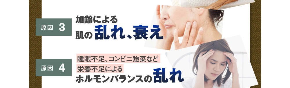 原因3：加齢による肌の乱れ、衰え　原因4：睡眠不足、コンビニ惣菜など栄養不足によるホルモンバランスの乱れ