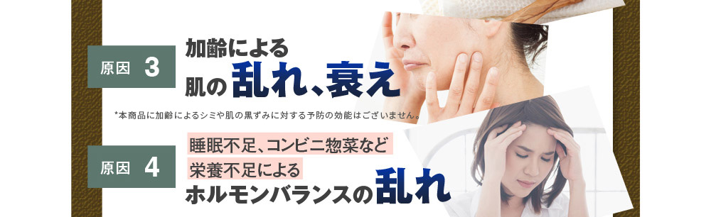 原因3：加齢による肌の乱れ、衰え　原因4：睡眠不足、コンビニ惣菜など栄養不足によるホルモンバランスの乱れ