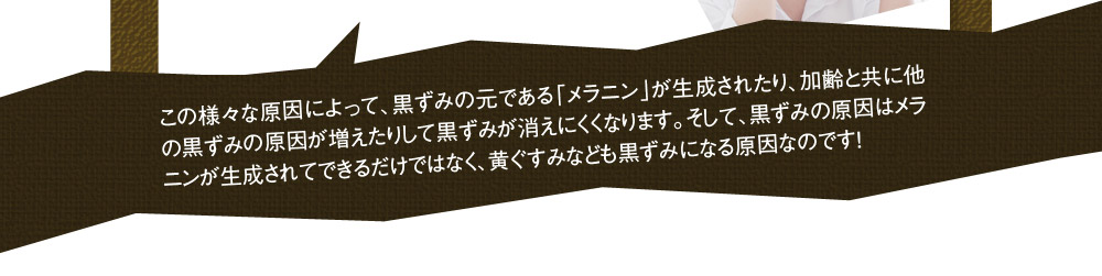この様々な原因によって、黒ずみの元である「メラニン」が生成されたり、加齢と共に他の黒ずみの原因が増えたりして黒ずみが消えにくくなります。そして、黒ずみの原因はメラニンが生成されてできるだけではなく、黄ぐすみなども黒ずみになる原因なのです！