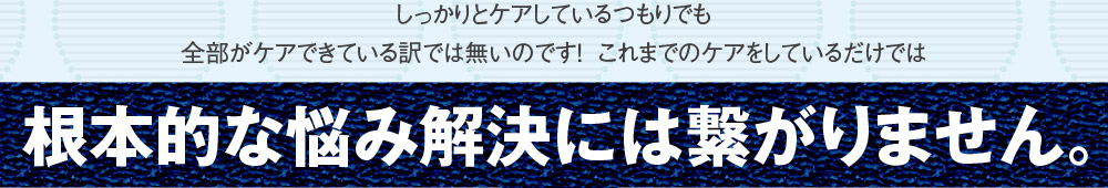 しっかりとケアしているつもりでも全部がケアできている訳では無いのです！これまでのケアをしているだけでは根本的な悩み解決には繋がりません。