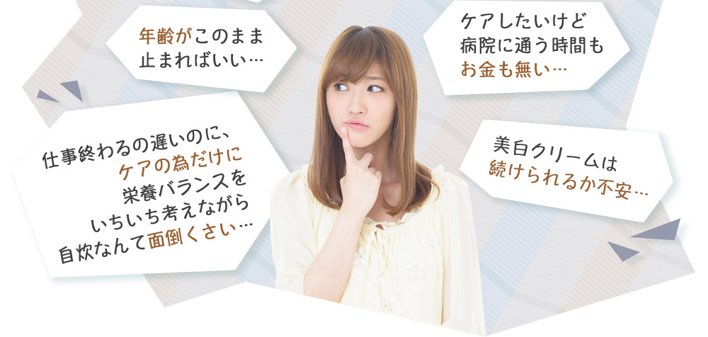 年齢がこのまま止まればいい…　仕事終わるの遅いのに、ケアの為だけに栄養バランスをいちいち考えながら自炊なんて面倒くさい…　ケアしたいけど病院に通う時間もお金も無い…　美白クリームは続けられるか不安…