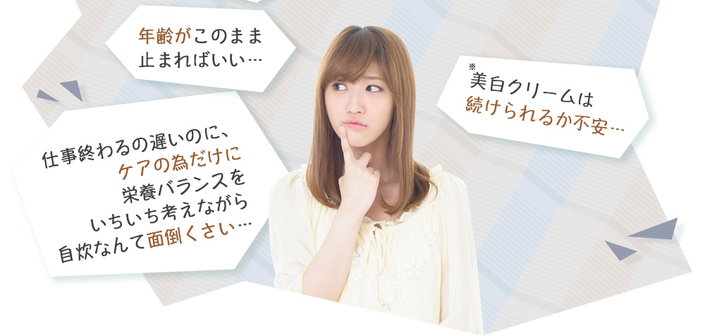 年齢がこのまま止まればいい…　仕事終わるの遅いのに、ケアの為だけに栄養バランスをいちいち考えながら自炊なんて面倒くさい…　ケアしたいけど病院に通う時間もお金も無い…　美白クリームは続けられるか不安…