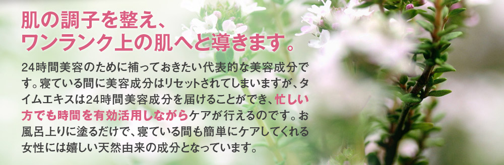 肌の調子を整え、ワンランク上の肌へと導きます。24時間美容のために補っておきたい代表的な美容成分です。寝ている間に美容成分はリセットされてしまいますが、タイムエキスは24時間美容成分を届けることができ、忙しい方でも時間を有効活用しながら尚且つケアが行えるのです。お風呂上りに塗るだけで、寝ている間も簡単にケアしてくれる女性には嬉しい天然由来の成分となっています。