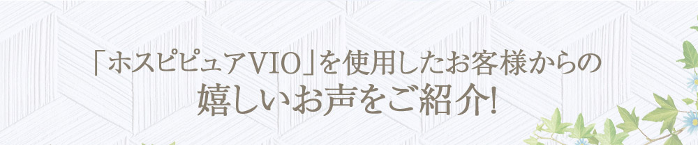 「ホスピピュアVIO」を使用したお客様からの嬉しいお声をご紹介！