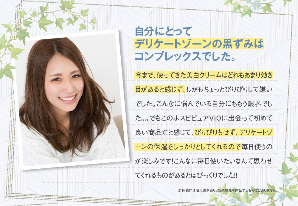 自分にとってデリケートゾーンの黒ずみはコンプレックスでした。　今まで、使ってきた美白クリームはどれもあまり効き目があると感じず、しかもちょっとぴりぴりして嫌いでした。こんなに悩んでいる自分にももう限界でした。。でもこのホスピピュアVIOに出会って初めて良い商品だと感じて、ぴりぴりもせず、デリケートゾーンの保湿をしっかりとしてくれるので毎日使うのが楽しみです！こんなに毎日使いたいなんて思わせてくれるものがあるとはびっくりでした！！　※体感には個人差があり、効果効能を保証するものではありません。