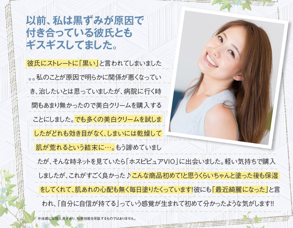 以前、私は黒ずみが原因で付き合っている彼氏ともギスギスしてました。　彼氏にストレートに「黒い」と言われてしまいました。。私のことが原因で明らかに関係が悪くなっていき、治したいとは思っていましたが、病院に行く時間もあまり無かったので美白クリームを購入することにしました。でも多くの美白クリームを試しましたがどれも効き目がなく、しまいには乾燥して肌が荒れるという結末に…。もう諦めていましたが、そんな時ネットを見ていたら「ホスピピュアVIO」に出会いました。軽い気持ちで購入しましたが、これがすごく良かった♪こんな商品初めて！と思うくらいちゃんと塗った後も保湿をしてくれて、肌あれの心配も無く毎日塗りたくっています！彼にも「最近綺麗になった」と言われ、「自分に自信が持てる」っていう感覚が生まれて初めて分かったような気がします！！　※体感には個人差があり、効果効能を保証するものではありません。