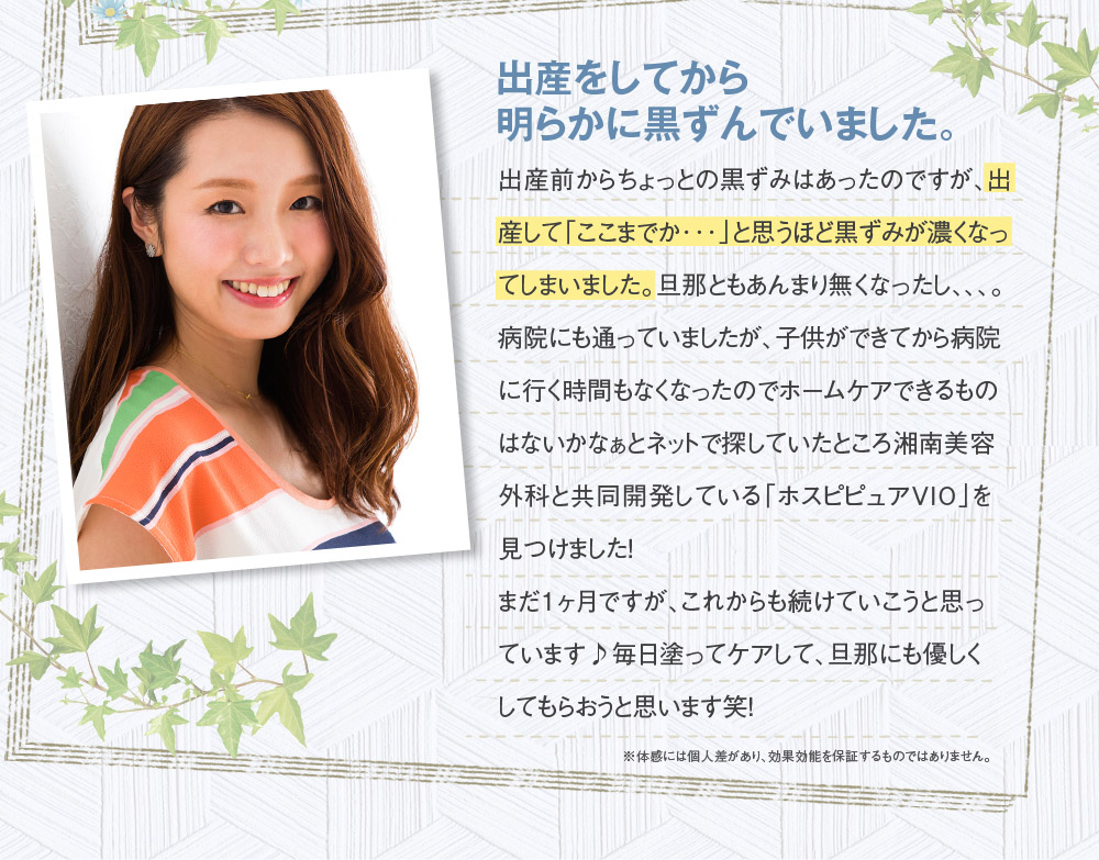 出産をしてから明らかに黒ずんでいました。　出産前からちょっとの黒ずみはあったのですが、出産して「ここまでか･･･」と思うほど黒ずみが濃くなってしまいました。旦那ともあんまり無くなったし、、、。病院にも通っていましたが、子供ができてから病院に行く時間もなくなったのでホームケアできるものはないかなぁとネットで探していたところ湘南美容外科と共同開発している「ホスピピュアVIO」を見つけました！　まだ１ヶ月ですが、これからも続けていこうと思っています♪　毎日塗ってケアして、旦那にも優しくしてもらおうと思います笑！　※体感には個人差があり、効果効能を保証するものではありません。