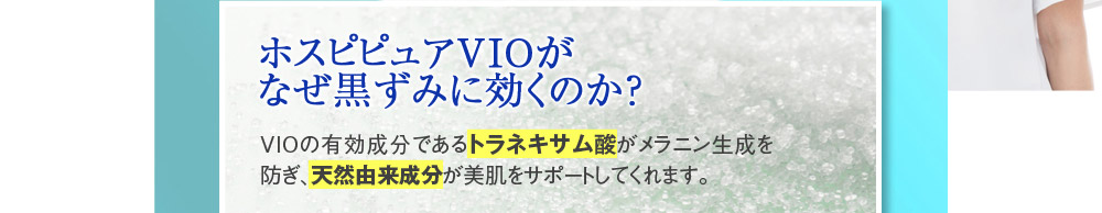 【ホスピピュアVIOがなぜ黒ずみに効くのか？】VIOの有効成分であるトラネキサム酸がメラニン生成を防ぎ、天然由来成分が美肌をサポートしてくれます。