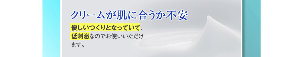 【クリームが肌に合うか不安】→優しいつくりとなっていて、低刺激なのでお使いいただけます。