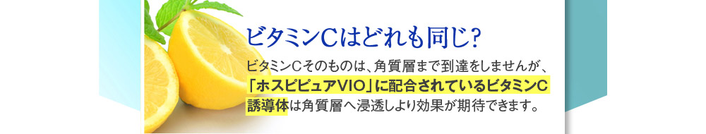 【ビタミンCはどれも同じ？】→ビタミンCそのものは、角質層まで到達をしませんが、「ホスピピュアVIO」に配合されているビタミンC誘導体は角質層へ浸透しより効果が期待できます。