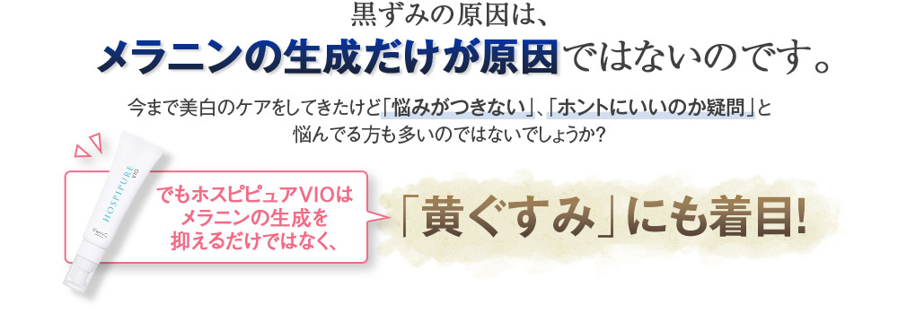 黒ずみの原因は、メラニンの生成だけが原因ではないのです。　今まで美白のケアをしてきたけど「悩みがつきない」、「ホントにいいのか疑問」と悩んでる方も多いのではないでしょうか？　でもホスピピュアVIOはメラニンの生成を抑えるだけではなく、「黄ぐすみ」にも着目！