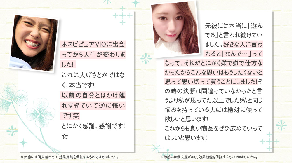 ホスピピュアVIOに出会ってから人生が変わりました！　これは大げさとかではなく、本当です！以前の自分とはかけ離れすぎていて逆に怖いです笑　とにかく感謝、感謝です！☆　※体感には個人差があり、効果効能を保証するものではありません。　元彼には本当に「遊んでる」と言われ続けていました。好きな人に言われると「なんで…」ってなって、それがとにかく嫌で嫌で仕方なかったからこんな思いはもうしたくないと思って思い切って買うことにしました！その時の決断は間違っていなかったと言うより私が思ってた以上でした！私と同じ悩みを持っている人には絶対に使って欲しいと思います！　これからも良い商品をぜひ広めていってほしいと思います！　※体感には個人差があり、効果効能を保証するものではありません。