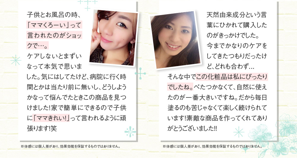 子供とお風呂の時、「ママくろーい」って言われたのがショックで…。ケアしないとまずいなって本気で思いました。気にはしてたけど、病院に行く時間とかは当たり前に無いし、どうしようかなって悩んでたときこの商品を見つけました！家で簡単にできるので子供に「ママきれい！」って言われるように頑張ります！笑　　※体感には個人差があり、効果効能を保証するものではありません。　天然由来成分という言葉にひかれて購入したのがきっかけでした。今までかなりのケアをしてきたつもりだったけど、どれも合わず．．．そんな中でこの化粧品は私にぴったりでしたね。べたつかなくて、自然に使えたのが一番大きいですね。だから毎日塗るのも苦じゃなくて楽しく続けられています！素敵な商品を作ってくれてありがとうございました！！　※体感には個人差があり、効果効能を保証するものではありません。