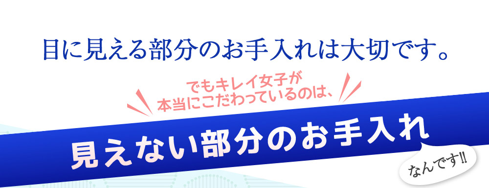 目に見える部分のお手入れは大切です。　でもキレイ女子が本当にこだわっているのは、見えない部分のお手入れなんです！！