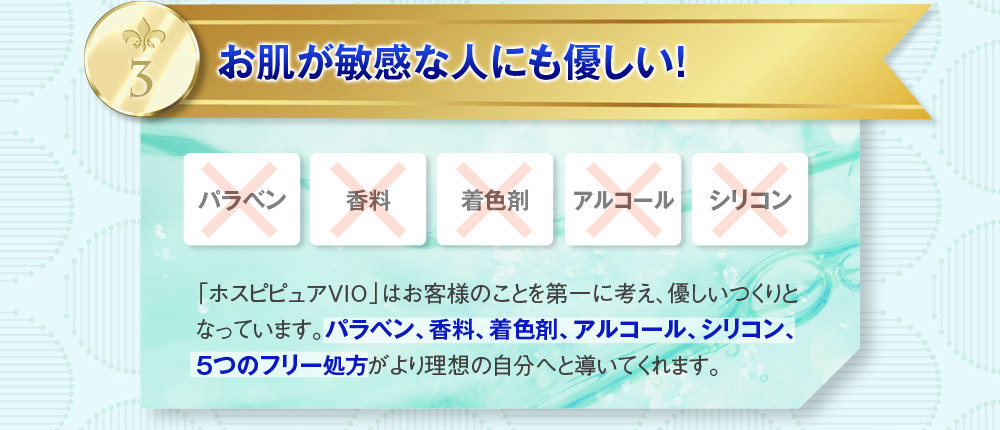 3：お肌が敏感な人にも優しい！「ホスピピュアVIO」はお客様のことを第一に考え、優しいつくりとなっています。パラベン、香料、着色剤、アルコール、シリコン、５つのフリー処方がより理想の自分へと導いてくれます。