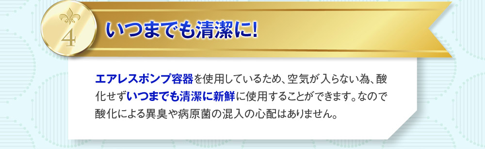 4：いつまでも清潔に！　エアレスポンプ容器を使用しているため、空気が入らない為、酸化せずいつまでも清潔に新鮮に使用することができます。なので酸化による異臭や病原菌の混入の心配はありません。