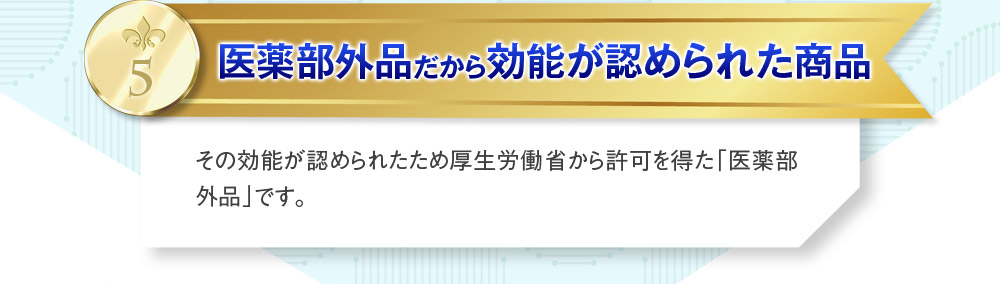 5医薬部外品だから効能が認められた商品　その効能が認められたため厚生労働省から許可を得た「医薬部外品」です。