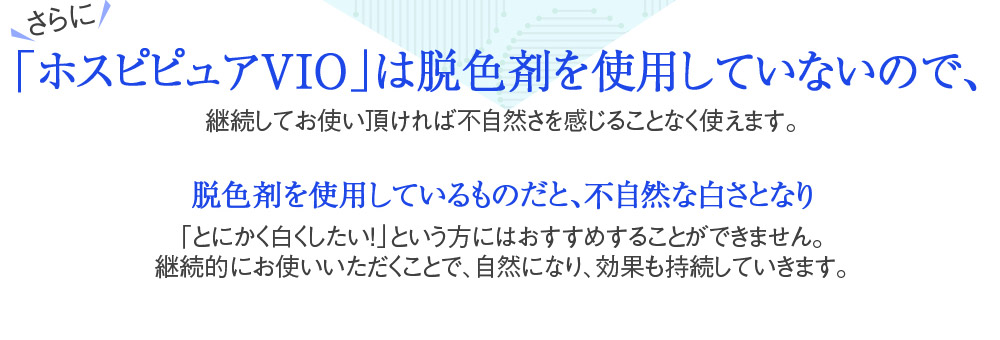 さらに「ホスピピュアVIO」は脱色剤を使用していないので、継続してお使い頂ければ不自然さを感じることなく使えます。脱色剤を使用しているものだと、不自然な白さとなり「とにかく白くしたい！」という方にはおすすめすることができません。継続的にお使いいただくことで、自然になり、効果も持続していきます。