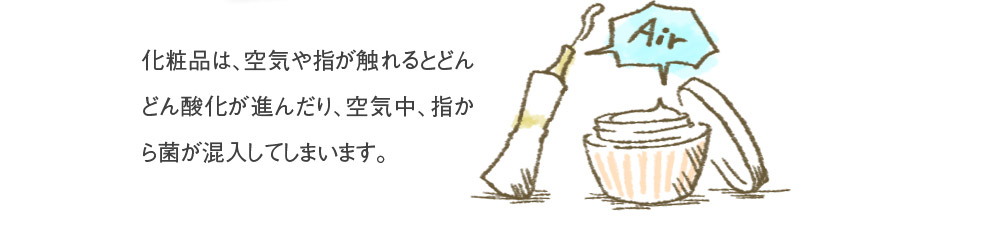 化粧品は、空気や指が触れるとどんどん酸化が進んだり、空気中、指から菌が混入してしまいます。