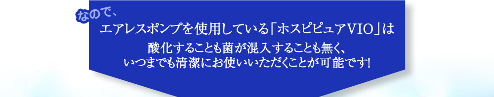 なので、エアレスポンプを使用している「ホスピピュアVIO」は酸化することも菌が混入することも無く、いつまでも清潔にお使いいただくことが可能です！