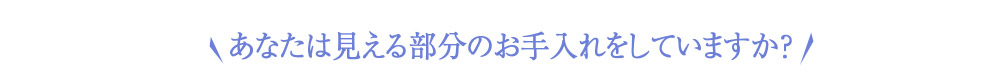 あなたは見える部分のお手入れをしていますか？