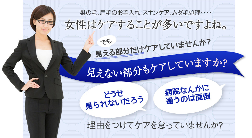 髪の毛、眉毛のお手入れ、スキンケア、ムダ毛処理････　女性はケアすることが多いですよね。でも見える部分だけしかケアしていませんか？　見えない部分もケアしていますか？　どうせ見られないだろう　病院なんかに通うのは面倒　理由をつけてケアを怠っていませんか？