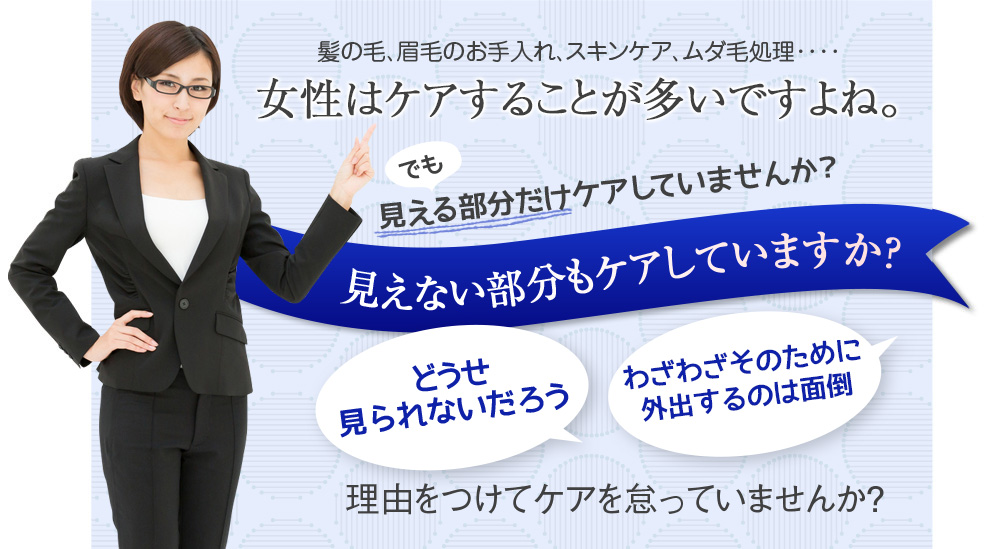 髪の毛、眉毛のお手入れ、スキンケア、ムダ毛処理････　女性はケアすることが多いですよね。でも見える部分だけしかケアしていませんか？　見えない部分もケアしていますか？　どうせ見られないだろう　病院なんかに通うのは面倒　理由をつけてケアを怠っていませんか？