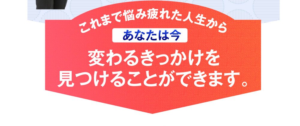 これまで悩み疲れた人生から　あなたは今変わるきっかけを見つけることができます。