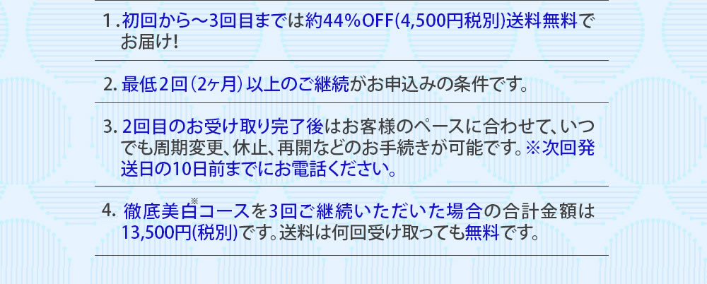 １：初回から～3回目までは約44％OFF(4,500円税別)送料無料でお届け！　2：最低2回（2ヶ月）以上のご継続がお申込みの条件です。　3：2回目のお受け取り完了後はお客様のペースに合わせて、いつでも周期変更、休止、再開などのお手続きが可能です。※次回発送日の10日前までにお電話ください。4：徹底美白コースを3回ご継続いただいた場合の合計金額は13,500円(税別)です。送料は何回受け取っても無料です。