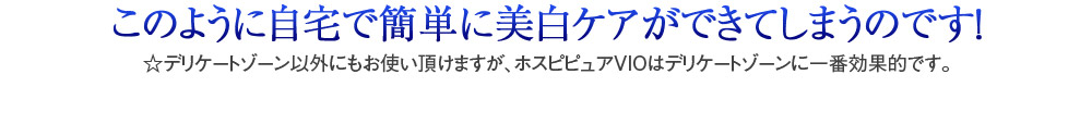 このように自宅で簡単に美白ケアができてしまうのです！　☆デリケートゾーン以外にもお使い頂けますが、ホスピピュアVIOはデリケートゾーンに一番効果的です。