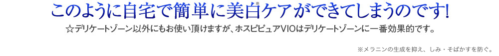 このように自宅で簡単に美白ケアができてしまうのです！　☆デリケートゾーン以外にもお使い頂けますが、ホスピピュアVIOはデリケートゾーンに一番効果的です。